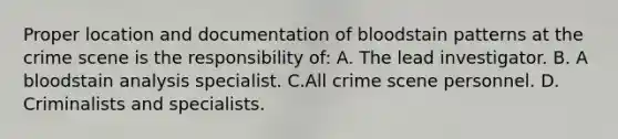 Proper location and documentation of bloodstain patterns at the crime scene is the responsibility​ of: A. The lead investigator. B. A bloodstain analysis specialist. C.All crime scene personnel. D. Criminalists and specialists.