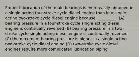 Proper lubrication of the main bearings is more easily obtained in a single acting four-stroke cycle diesel engine than in a single acting two-stroke cycle diesel engine because __________. (A) bearing pressure in a four-stroke cycle single acting diesel engine is continually reversed (B) bearing pressure in a two-stroke cycle single acting diesel engine is continually reversed (C) the maximum bearing pressure is higher in a single acting two-stroke cycle diesel engine (D) two-stroke cycle diesel engines require more complicated lubrication piping