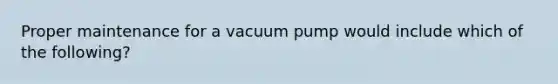 Proper maintenance for a vacuum pump would include which of the following?