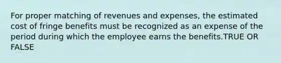 For proper matching of revenues and expenses, the estimated cost of fringe benefits must be recognized as an expense of the period during which the employee earns the benefits.TRUE OR FALSE