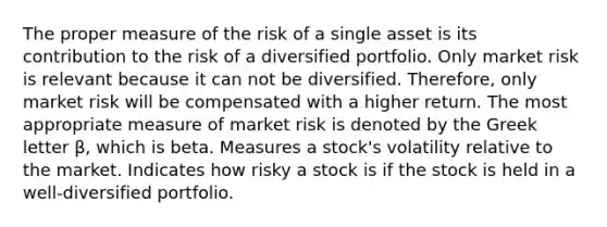 The proper measure of the risk of a single asset is its contribution to the risk of a diversified portfolio. Only market risk is relevant because it can not be diversified. Therefore, only market risk will be compensated with a higher return. The most appropriate measure of market risk is denoted by the Greek letter β, which is beta. Measures a stock's volatility relative to the market. Indicates how risky a stock is if the stock is held in a well-diversified portfolio.