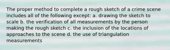 The proper method to complete a rough sketch of a crime scene includes all of the following except: a. drawing the sketch to scale b. the verification of all measurements by the person making the rough sketch c. the inclusion of the locations of approaches to the scene d. the use of triangulation measurements