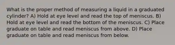 What is the proper method of measuring a liquid in a graduated cylinder? A) Hold at eye level and read the top of meniscus. B) Hold at eye level and read the bottom of the meniscus. C) Place graduate on table and read meniscus from above. D) Place graduate on table and read meniscus from below.