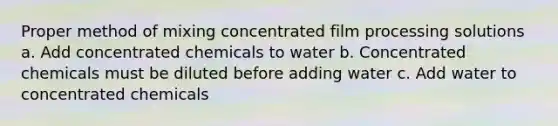 Proper method of mixing concentrated film processing solutions a. Add concentrated chemicals to water b. Concentrated chemicals must be diluted before adding water c. Add water to concentrated chemicals