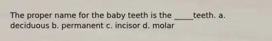 The proper name for the baby teeth is the _____teeth. a. deciduous b. permanent c. incisor d. molar