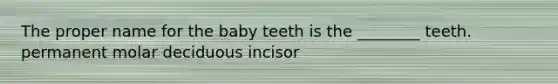 The proper name for the baby teeth is the ________ teeth. permanent molar deciduous incisor