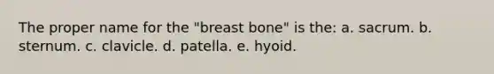 The proper name for the "breast bone" is the: a. sacrum. b. sternum. c. clavicle. d. patella. e. hyoid.