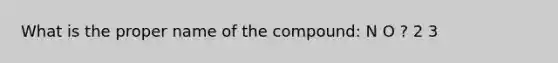 What is the proper name of the compound: N O ? 2 3