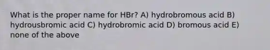 What is the proper name for HBr? A) hydrobromous acid B) hydrousbromic acid C) hydrobromic acid D) bromous acid E) none of the above