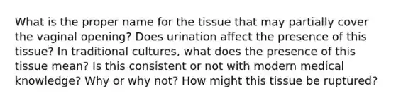 What is the proper name for the tissue that may partially cover the vaginal opening? Does urination affect the presence of this tissue? In traditional cultures, what does the presence of this tissue mean? Is this consistent or not with modern medical knowledge? Why or why not? How might this tissue be ruptured?