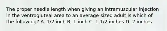 The proper needle length when giving an intramuscular injection in the ventrogluteal area to an average-sized adult is which of the following? A. 1/2 inch B. 1 inch C. 1 1/2 inches D. 2 inches