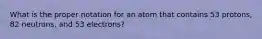 What is the proper notation for an atom that contains 53 protons, 82 neutrons, and 53 electrons?