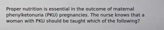 Proper nutrition is essential in the outcome of maternal phenylketonuria (PKU) pregnancies. The nurse knows that a woman with PKU should be taught which of the following?