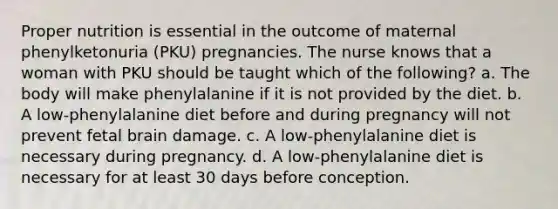 Proper nutrition is essential in the outcome of maternal phenylketonuria (PKU) pregnancies. The nurse knows that a woman with PKU should be taught which of the following? a. The body will make phenylalanine if it is not provided by the diet. b. A low-phenylalanine diet before and during pregnancy will not prevent fetal brain damage. c. A low-phenylalanine diet is necessary during pregnancy. d. A low-phenylalanine diet is necessary for at least 30 days before conception.