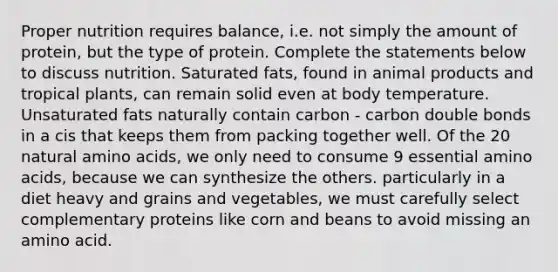 Proper nutrition requires balance, i.e. not simply the amount of protein, but the type of protein. Complete the statements below to discuss nutrition. Saturated fats, found in animal products and tropical plants, can remain solid even at body temperature. Unsaturated fats naturally contain carbon - carbon double bonds in a cis that keeps them from packing together well. Of the 20 natural amino acids, we only need to consume 9 essential amino acids, because we can synthesize the others. particularly in a diet heavy and grains and vegetables, we must carefully select complementary proteins like corn and beans to avoid missing an amino acid.