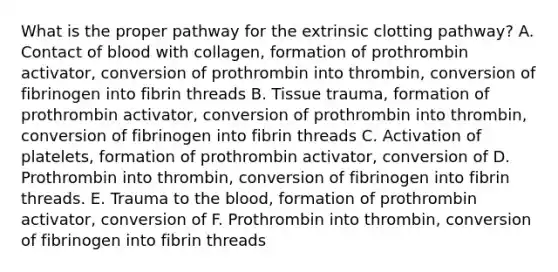 What is the proper pathway for the extrinsic clotting pathway? A. Contact of blood with collagen, formation of prothrombin activator, conversion of prothrombin into thrombin, conversion of fibrinogen into fibrin threads B. Tissue trauma, formation of prothrombin activator, conversion of prothrombin into thrombin, conversion of fibrinogen into fibrin threads C. Activation of platelets, formation of prothrombin activator, conversion of D. Prothrombin into thrombin, conversion of fibrinogen into fibrin threads. E. Trauma to the blood, formation of prothrombin activator, conversion of F. Prothrombin into thrombin, conversion of fibrinogen into fibrin threads