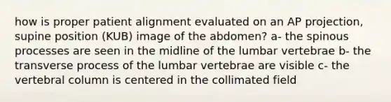 how is proper patient alignment evaluated on an AP projection, supine position (KUB) image of the abdomen? a- the spinous processes are seen in the midline of the lumbar vertebrae b- the transverse process of the lumbar vertebrae are visible c- the vertebral column is centered in the collimated field