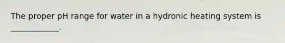 The proper pH range for water in a hydronic heating system is ____________.