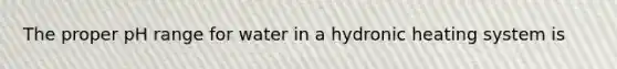 The proper pH range for water in a hydronic heating system is