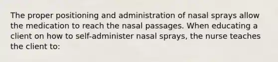 The proper positioning and administration of nasal sprays allow the medication to reach the nasal passages. When educating a client on how to self-administer nasal sprays, the nurse teaches the client to: