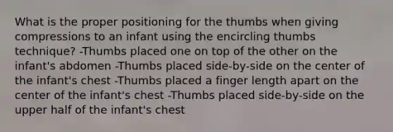 What is the proper positioning for the thumbs when giving compressions to an infant using the encircling thumbs technique? -Thumbs placed one on top of the other on the infant's abdomen -Thumbs placed side-by-side on the center of the infant's chest -Thumbs placed a finger length apart on the center of the infant's chest -Thumbs placed side-by-side on the upper half of the infant's chest