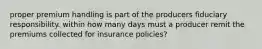 proper premium handling is part of the producers fiduciary responsibility. within how many days must a producer remit the premiums collected for insurance policies?