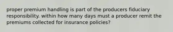 proper premium handling is part of the producers fiduciary responsibility. within how many days must a producer remit the premiums collected for insurance policies?