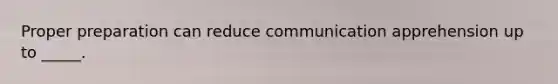 Proper preparation can reduce communication apprehension up to _____.