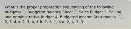 What is the proper preparation sequencing of the following budgets? 1. Budgeted Balance Sheet 2. Sales Budget 3. Selling and Administrative Budget 4. Budgeted Income Statement a. 1, 2, 3, 4 b. 2, 3, 4, 1 b. 2, 3, 1, 4 d. 2, 4, 1, 3