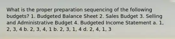 What is the proper preparation sequencing of the following budgets? 1. <a href='https://www.questionai.com/knowledge/k1CLoCNQpt-budgeted-balance-sheet' class='anchor-knowledge'>budgeted balance sheet</a> 2. Sales Budget 3. Selling and Administrative Budget 4. <a href='https://www.questionai.com/knowledge/kWVg0aX6D7-budgeted-income-statement' class='anchor-knowledge'>budgeted income statement</a> a. 1, 2, 3, 4 b. 2, 3, 4, 1 b. 2, 3, 1, 4 d. 2, 4, 1, 3