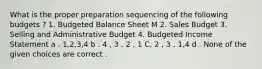 What is the proper preparation sequencing of the following budgets ? 1. Budgeted Balance Sheet M 2. Sales Budget 3. Selling and Administrative Budget 4. Budgeted Income Statement a . 1,2,3,4 b . 4 , 3 , 2 , 1 C. 2 , 3 , 1,4 d . None of the given choices are correct .