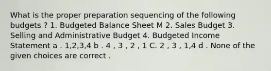 What is the proper preparation sequencing of the following budgets ? 1. Budgeted Balance Sheet M 2. Sales Budget 3. Selling and Administrative Budget 4. Budgeted Income Statement a . 1,2,3,4 b . 4 , 3 , 2 , 1 C. 2 , 3 , 1,4 d . None of the given choices are correct .