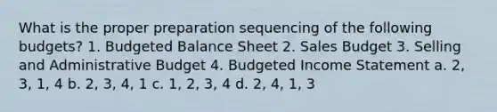 What is the proper preparation sequencing of the following budgets? 1. Budgeted Balance Sheet 2. Sales Budget 3. Selling and Administrative Budget 4. Budgeted Income Statement a. 2, 3, 1, 4 b. 2, 3, 4, 1 c. 1, 2, 3, 4 d. 2, 4, 1, 3