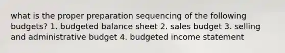 what is the proper preparation sequencing of the following budgets? 1. budgeted balance sheet 2. sales budget 3. selling and administrative budget 4. budgeted income statement