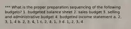 *** What is the proper preparation sequencing of the following budgets? 1. budgeted balance sheet 2. sales budget 3. selling and administrative budget 4. budgeted income statement a. 2, 3, 1, 4 b. 2, 3, 4, 1 c. 2, 4, 1, 3 d. 1, 2, 3, 4