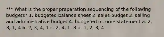 *** What is the proper preparation sequencing of the following budgets? 1. budgeted balance sheet 2. sales budget 3. selling and administrative budget 4. budgeted income statement a. 2, 3, 1, 4 b. 2, 3, 4, 1 c. 2, 4, 1, 3 d. 1, 2, 3, 4