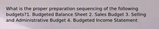 What is the proper preparation sequencing of the following budgets?1. Budgeted Balance Sheet 2. Sales Budget 3. Selling and Administrative Budget 4. Budgeted Income Statement