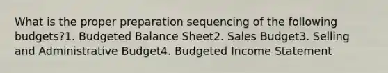 What is the proper preparation sequencing of the following budgets?1. Budgeted Balance Sheet2. Sales Budget3. Selling and Administrative Budget4. Budgeted Income Statement