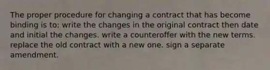 The proper procedure for changing a contract that has become binding is to: write the changes in the original contract then date and initial the changes. write a counteroffer with the new terms. replace the old contract with a new one. sign a separate amendment.