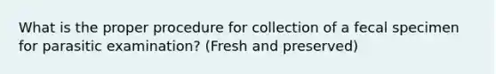 What is the proper procedure for collection of a fecal specimen for parasitic examination? (Fresh and preserved)