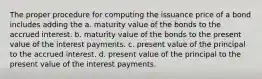 The proper procedure for computing the issuance price of a bond includes adding the a. maturity value of the bonds to the accrued interest. b. maturity value of the bonds to the present value of the interest payments. c. present value of the principal to the accrued interest. d. present value of the principal to the present value of the interest payments.