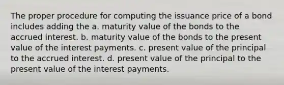 The proper procedure for computing the issuance price of a bond includes adding the a. maturity value of the bonds to the accrued interest. b. maturity value of the bonds to the present value of the interest payments. c. present value of the principal to the accrued interest. d. present value of the principal to the present value of the interest payments.