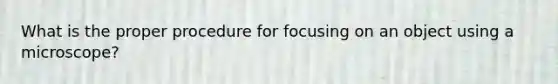 What is the proper procedure for focusing on an object using a microscope?