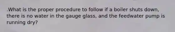 .What is the proper procedure to follow if a boiler shuts down, there is no water in the gauge glass, and the feedwater pump is running dry?