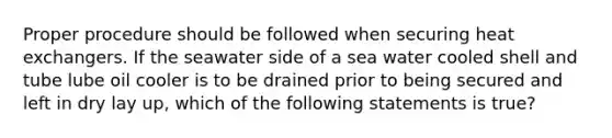 Proper procedure should be followed when securing heat exchangers. If the seawater side of a sea water cooled shell and tube lube oil cooler is to be drained prior to being secured and left in dry lay up, which of the following statements is true?