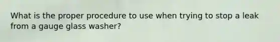 What is the proper procedure to use when trying to stop a leak from a gauge glass washer?