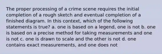 The proper processing of a crime scene requires the initial completion of a rough sketch and eventual completion of a finished diagram. In this context, which of the following statements is true? a. one is based on a legend, one is not b. one is based on a precise method for taking measurements and one is not c. one is drawn to scale and the other is not d. one contains exact measurements, and one does not