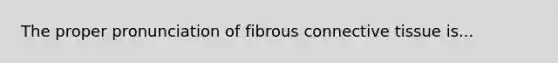 The proper pronunciation of fibrous connective tissue is...