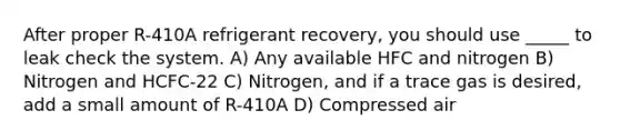 After proper R-410A refrigerant recovery, you should use _____ to leak check the system. A) Any available HFC and nitrogen B) Nitrogen and HCFC-22 C) Nitrogen, and if a trace gas is desired, add a small amount of R-410A D) Compressed air