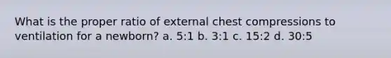 What is the proper ratio of external chest compressions to ventilation for a newborn? a. 5:1 b. 3:1 c. 15:2 d. 30:5
